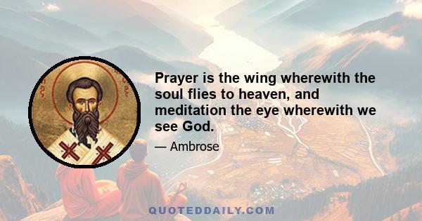 Prayer is the wing wherewith the soul flies to heaven, and meditation the eye wherewith we see God.