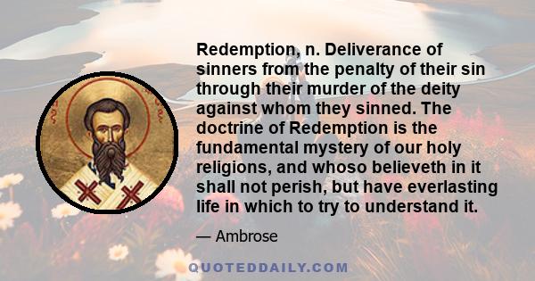 Redemption, n. Deliverance of sinners from the penalty of their sin through their murder of the deity against whom they sinned. The doctrine of Redemption is the fundamental mystery of our holy religions, and whoso