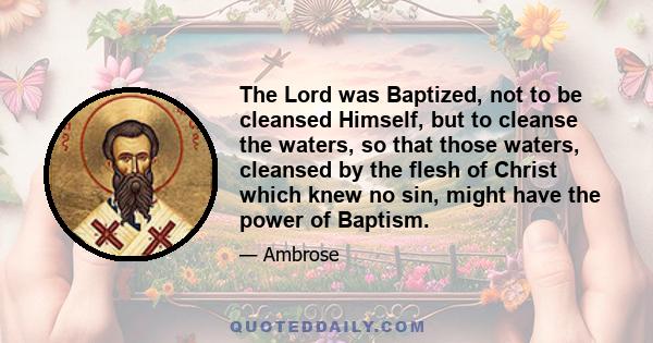 The Lord was Baptized, not to be cleansed Himself, but to cleanse the waters, so that those waters, cleansed by the flesh of Christ which knew no sin, might have the power of Baptism.