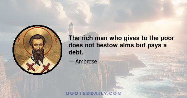 The rich man who gives to the poor does not bestow alms but pays a debt.