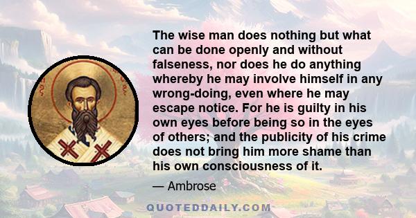 The wise man does nothing but what can be done openly and without falseness, nor does he do anything whereby he may involve himself in any wrong-doing, even where he may escape notice. For he is guilty in his own eyes