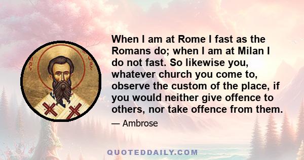 When I am at Rome I fast as the Romans do; when I am at Milan I do not fast. So likewise you, whatever church you come to, observe the custom of the place, if you would neither give offence to others, nor take offence