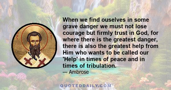 When we find ouselves in some grave danger we must not lose courage but firmly trust in God, for where there is the greatest danger, there is also the greatest help from Him who wants to be called our 'Help' in times of 