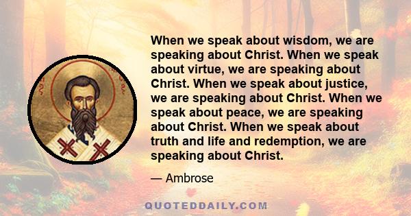 When we speak about wisdom, we are speaking about Christ. When we speak about virtue, we are speaking about Christ. When we speak about justice, we are speaking about Christ. When we speak about peace, we are speaking