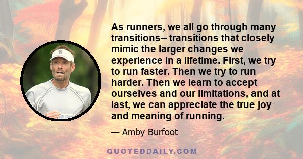 As runners, we all go through many transitions-- transitions that closely mimic the larger changes we experience in a lifetime. First, we try to run faster. Then we try to run harder. Then we learn to accept ourselves