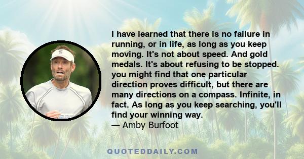 I have learned that there is no failure in running, or in life, as long as you keep moving. It's not about speed. And gold medals. It's about refusing to be stopped. you might find that one particular direction proves