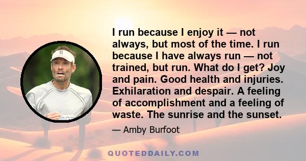 I run because I enjoy it — not always, but most of the time. I run because I have always run — not trained, but run. What do I get? Joy and pain. Good health and injuries. Exhilaration and despair. A feeling of