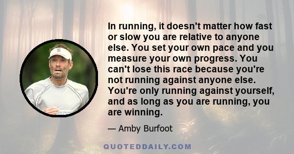 In running, it doesn't matter how fast or slow you are relative to anyone else. You set your own pace and you measure your own progress. You can't lose this race because you're not running against anyone else. You're