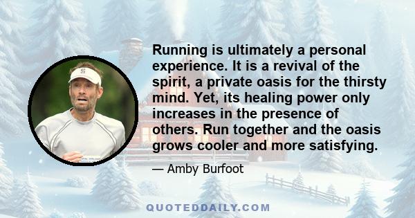 Running is ultimately a personal experience. It is a revival of the spirit, a private oasis for the thirsty mind. Yet, its healing power only increases in the presence of others. Run together and the oasis grows cooler