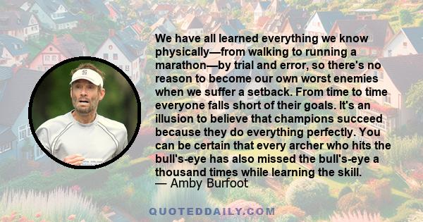 We have all learned everything we know physically—from walking to running a marathon—by trial and error, so there's no reason to become our own worst enemies when we suffer a setback. From time to time everyone falls