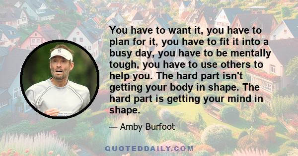 You have to want it, you have to plan for it, you have to fit it into a busy day, you have to be mentally tough, you have to use others to help you. The hard part isn't getting your body in shape. The hard part is