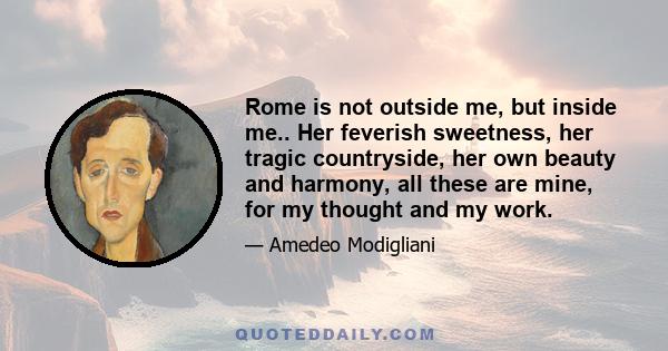 Rome is not outside me, but inside me.. Her feverish sweetness, her tragic countryside, her own beauty and harmony, all these are mine, for my thought and my work.