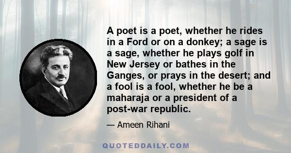 A poet is a poet, whether he rides in a Ford or on a donkey; a sage is a sage, whether he plays golf in New Jersey or bathes in the Ganges, or prays in the desert; and a fool is a fool, whether he be a maharaja or a