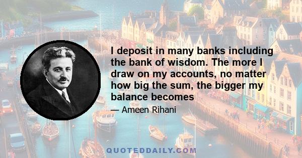 I deposit in many banks including the bank of wisdom. The more I draw on my accounts, no matter how big the sum, the bigger my balance becomes