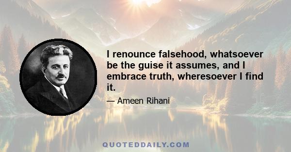 I renounce falsehood, whatsoever be the guise it assumes, and I embrace truth, wheresoever I find it.