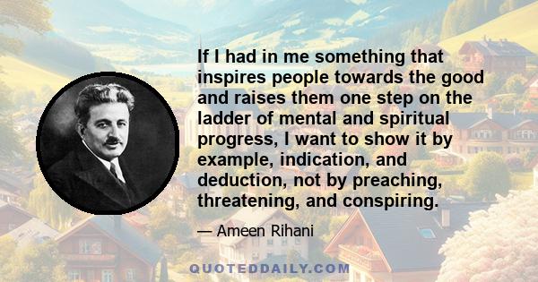 If I had in me something that inspires people towards the good and raises them one step on the ladder of mental and spiritual progress, I want to show it by example, indication, and deduction, not by preaching,