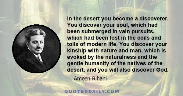 In the desert you become a discoverer. You discover your soul, which had been submerged in vain pursuits, which had been lost in the coils and toils of modern life. You discover your kinship with nature and man, which