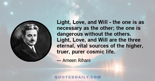 Light, Love, and Will - the one is as necessary as the other; the one is dangerous without the others. Light, Love, and Will are the three eternal, vital sources of the higher, truer, purer cosmic life.