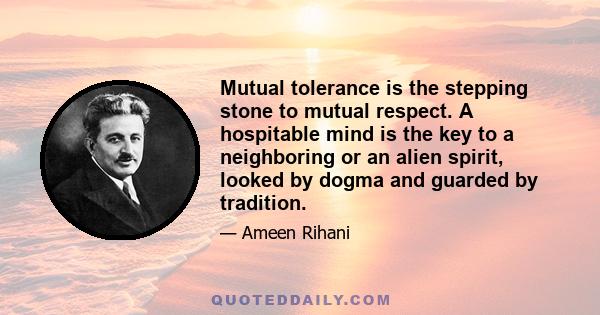 Mutual tolerance is the stepping stone to mutual respect. A hospitable mind is the key to a neighboring or an alien spirit, looked by dogma and guarded by tradition.