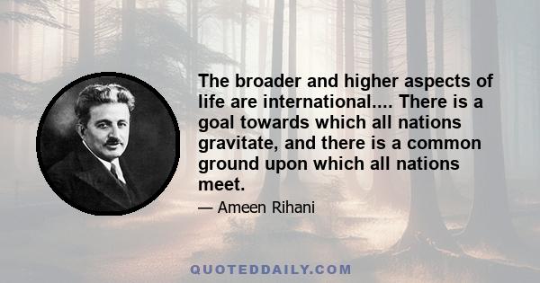 The broader and higher aspects of life are international.... There is a goal towards which all nations gravitate, and there is a common ground upon which all nations meet.