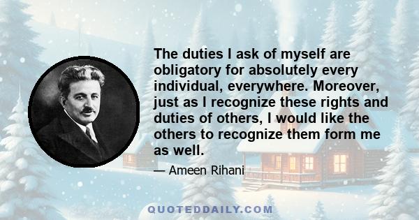 The duties I ask of myself are obligatory for absolutely every individual, everywhere. Moreover, just as I recognize these rights and duties of others, I would like the others to recognize them form me as well.