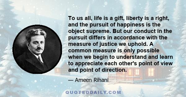 To us all, life is a gift, liberty is a right, and the pursuit of happiness is the object supreme. But our conduct in the pursuit differs in accordance with the measure of justice we uphold. A common measure is only