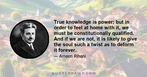 True knowledge is power; but in order to feel at home with it, we must be constitutionally qualified. And if we are not, it is likely to give the soul such a twist as to deform it forever.