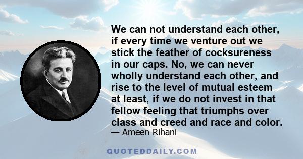 We can not understand each other, if every time we venture out we stick the feather of cocksureness in our caps. No, we can never wholly understand each other, and rise to the level of mutual esteem at least, if we do