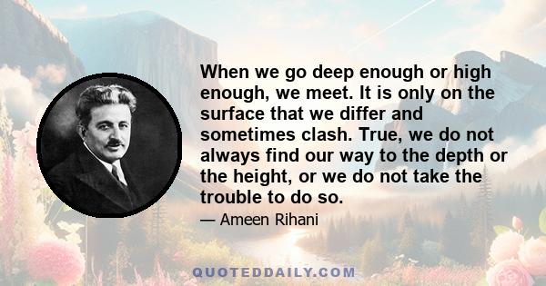 When we go deep enough or high enough, we meet. It is only on the surface that we differ and sometimes clash. True, we do not always find our way to the depth or the height, or we do not take the trouble to do so.