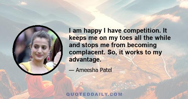 I am happy I have competition. It keeps me on my toes all the while and stops me from becoming complacent. So, it works to my advantage.