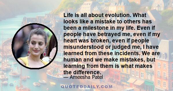 Life is all about evolution. What looks like a mistake to others has been a milestone in my life. Even if people have betrayed me, even if my heart was broken, even if people misunderstood or judged me, I have learned