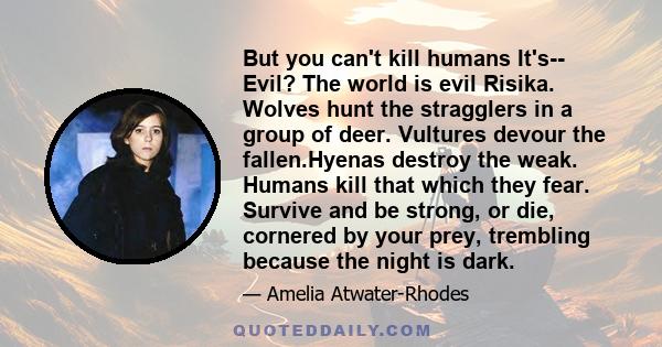 But you can't kill humans It's-- Evil? The world is evil Risika. Wolves hunt the stragglers in a group of deer. Vultures devour the fallen.Hyenas destroy the weak. Humans kill that which they fear. Survive and be