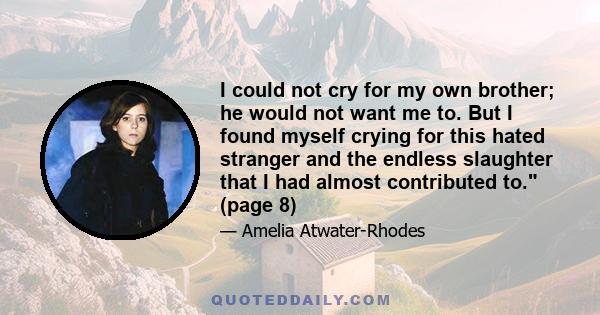 I could not cry for my own brother; he would not want me to. But I found myself crying for this hated stranger and the endless slaughter that I had almost contributed to. (page 8)