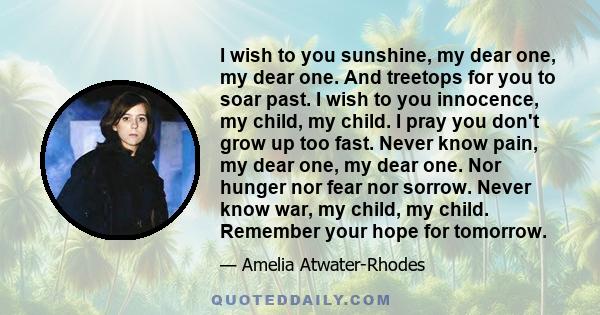 I wish to you sunshine, my dear one, my dear one. And treetops for you to soar past. I wish to you innocence, my child, my child. I pray you don't grow up too fast. Never know pain, my dear one, my dear one. Nor hunger