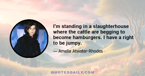 I'm standing in a slaughterhouse where the cattle are begging to become hamburgers. I have a right to be jumpy.