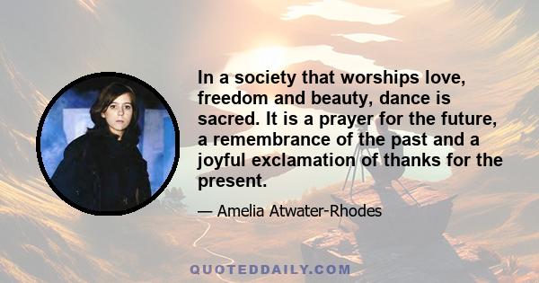 In a society that worships love, freedom and beauty, dance is sacred. It is a prayer for the future, a remembrance of the past and a joyful exclamation of thanks for the present.