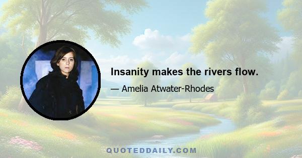 Insanity makes the rivers flow.