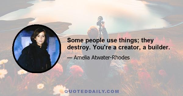 Some people use things; they destroy. You're a creator, a builder.