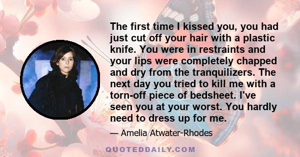 The first time I kissed you, you had just cut off your hair with a plastic knife. You were in restraints and your lips were completely chapped and dry from the tranquilizers. The next day you tried to kill me with a