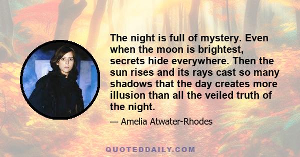 The night is full of mystery. Even when the moon is brightest, secrets hide everywhere. Then the sun rises and its rays cast so many shadows that the day creates more illusion than all the veiled truth of the night.