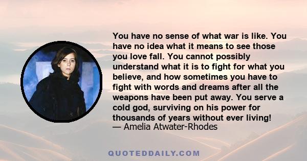 You have no sense of what war is like. You have no idea what it means to see those you love fall. You cannot possibly understand what it is to fight for what you believe, and how sometimes you have to fight with words