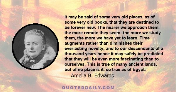 It may be said of some very old places, as of some very old books, that they are destined to be forever new. The nearer we approach them, the more remote they seem: the more we study them, the more we have yet to learn. 