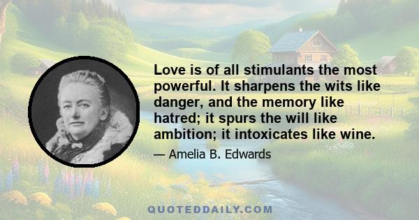 Love is of all stimulants the most powerful. It sharpens the wits like danger, and the memory like hatred; it spurs the will like ambition; it intoxicates like wine.