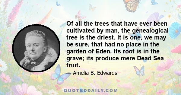 Of all the trees that have ever been cultivated by man, the genealogical tree is the driest. It is one, we may be sure, that had no place in the garden of Eden. Its root is in the grave; its produce mere Dead Sea fruit.