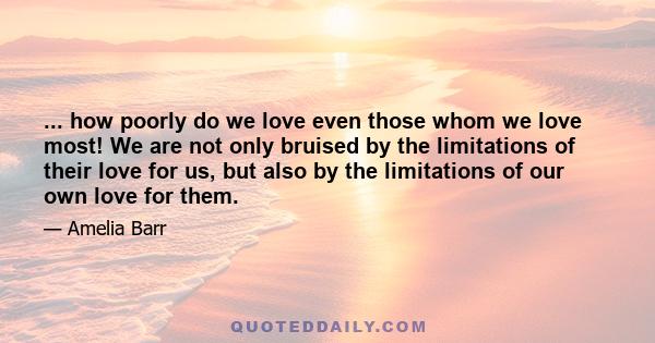 ... how poorly do we love even those whom we love most! We are not only bruised by the limitations of their love for us, but also by the limitations of our own love for them.