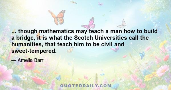 ... though mathematics may teach a man how to build a bridge, it is what the Scotch Universities call the humanities, that teach him to be civil and sweet-tempered.