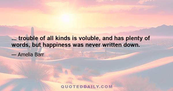 ... trouble of all kinds is voluble, and has plenty of words, but happiness was never written down.