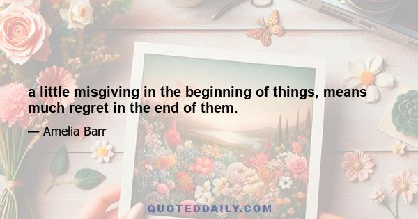 a little misgiving in the beginning of things, means much regret in the end of them.