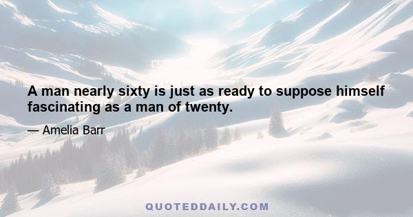 A man nearly sixty is just as ready to suppose himself fascinating as a man of twenty.