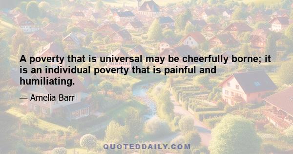 A poverty that is universal may be cheerfully borne; it is an individual poverty that is painful and humiliating.